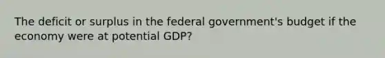 The deficit or surplus in the federal government's budget if the economy were at potential GDP?