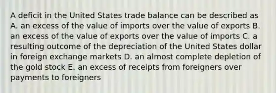 A deficit in the United States trade balance can be described as A. an excess of the value of imports over the value of exports B. an excess of the value of exports over the value of imports C. a resulting outcome of the depreciation of the United States dollar in foreign exchange markets D. an almost complete depletion of the gold stock E. an excess of receipts from foreigners over payments to foreigners