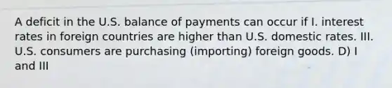 A deficit in the U.S. balance of payments can occur if I. interest rates in foreign countries are higher than U.S. domestic rates. III. U.S. consumers are purchasing (importing) foreign goods. D) I and III