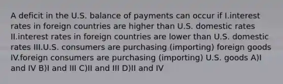 A deficit in the U.S. balance of payments can occur if I.interest rates in foreign countries are higher than U.S. domestic rates II.interest rates in foreign countries are lower than U.S. domestic rates III.U.S. consumers are purchasing (importing) foreign goods IV.foreign consumers are purchasing (importing) U.S. goods A)I and IV B)I and III C)II and III D)II and IV