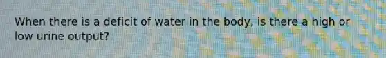 When there is a deficit of water in the body, is there a high or low urine output?