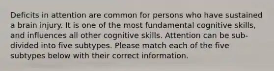 Deficits in attention are common for persons who have sustained a brain injury. It is one of the most fundamental cognitive skills, and influences all other cognitive skills. Attention can be sub-divided into five subtypes. Please match each of the five subtypes below with their correct information.