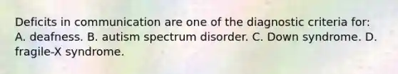 Deficits in communication are one of the diagnostic criteria for: A. deafness. B. autism spectrum disorder. C. Down syndrome. D. fragile-X syndrome.