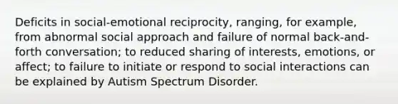 Deficits in social-emotional reciprocity, ranging, for example, from abnormal social approach and failure of normal back-and-forth conversation; to reduced sharing of interests, emotions, or affect; to failure to initiate or respond to social interactions can be explained by Autism Spectrum Disorder.