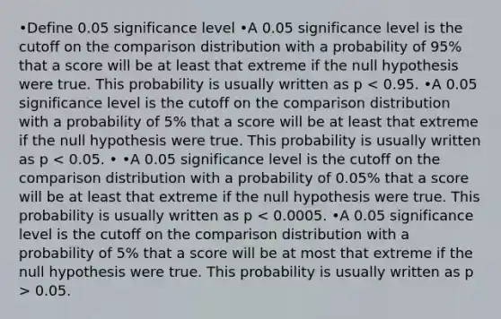 •Define​ 0.05 significance​ level •A 0.05 significance level is the cutoff on the comparison distribution with a probability of​ 95% that a score will be at least that extreme if the null hypothesis were true. This probability is usually written as p 0.05.