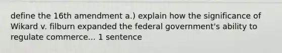 define the 16th amendment a.) explain how the significance of Wikard v. filburn expanded the federal government's ability to regulate commerce... 1 sentence