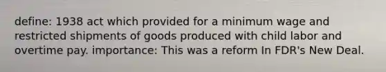 define: 1938 act which provided for a minimum wage and restricted shipments of goods produced with child labor and overtime pay. importance: This was a reform In FDR's New Deal.