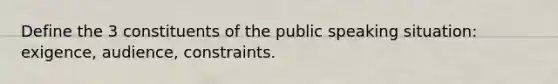 Define the 3 constituents of the public speaking situation: exigence, audience, constraints.