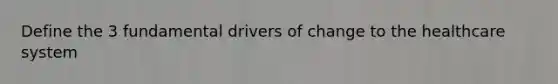 Define the 3 fundamental drivers of change to the healthcare system