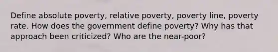 Define absolute poverty, relative poverty, poverty line, poverty rate. How does the government define poverty? Why has that approach been criticized? Who are the near-poor?