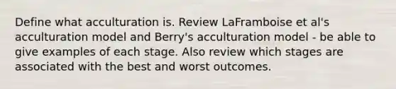 Define what acculturation is. Review LaFramboise et al's acculturation model and Berry's acculturation model - be able to give examples of each stage. Also review which stages are associated with the best and worst outcomes.