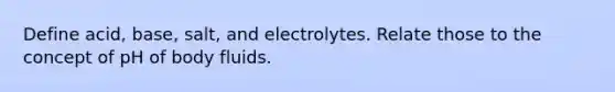 Define acid, base, salt, and electrolytes. Relate those to the concept of pH of body fluids.