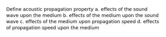 Define acoustic propagation property a. effects of the sound wave upon the medium b. effects of the medium upon the sound wave c. effects of the medium upon propagation speed d. effects of propagation speed upon the medium