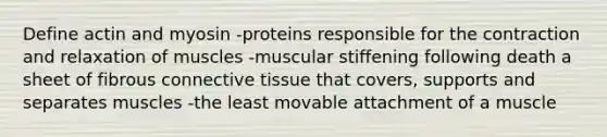 Define actin and myosin -proteins responsible for the contraction and relaxation of muscles -muscular stiffening following death a sheet of fibrous connective tissue that covers, supports and separates muscles -the least movable attachment of a muscle