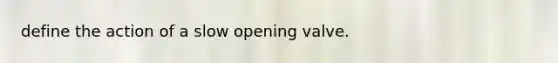 define the action of a slow opening valve.