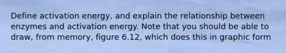 Define activation energy, and explain the relationship between enzymes and activation energy. Note that you should be able to draw, from memory, figure 6.12, which does this in graphic form