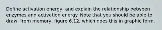 Define activation energy, and explain the relationship between enzymes and activation energy. Note that you should be able to draw, from memory, figure 6.12, which does this in graphic form.