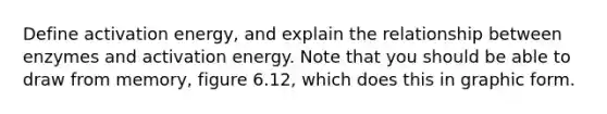 Define activation energy, and explain the relationship between enzymes and activation energy. Note that you should be able to draw from memory, figure 6.12, which does this in graphic form.