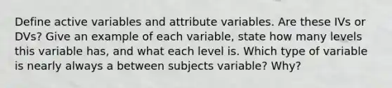 Define active variables and attribute variables. Are these IVs or DVs? Give an example of each variable, state how many levels this variable has, and what each level is. Which type of variable is nearly always a between subjects variable? Why?