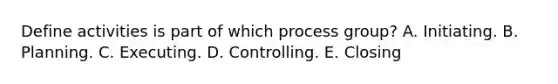 Define activities is part of which process group? A. Initiating. B. Planning. C. Executing. D. Controlling. E. Closing