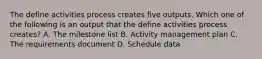 The define activities process creates five outputs. Which one of the following is an output that the define activities process creates? A. The milestone list B. Activity management plan C. The requirements document D. Schedule data