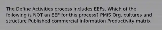 The Define Activities process includes EEFs. Which of the following is NOT an EEF for this process? PMIS Org. cultures and structure Published commercial information Productivity matrix