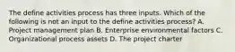 The define activities process has three inputs. Which of the following is not an input to the define activities process? A. Project management plan B. Enterprise environmental factors C. Organizational process assets D. The project charter