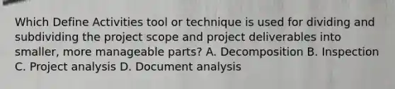 Which Define Activities tool or technique is used for dividing and subdividing the project scope and project deliverables into smaller, more manageable parts? A. Decomposition B. Inspection C. Project analysis D. Document analysis