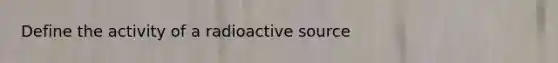 Define the activity of a radioactive source