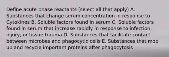 Define acute-phase reactants (select all that apply) A. Substances that change serum concentration in response to Cytokines B. Soluble factors found in serum C. Soluble factors found in serum that increase rapidly in response to infection, injury, or tissue trauma D. Substances that facilitate contact between microbes and phagocytic cells E. Substances that mop up and recycle important proteins after phagocytosis