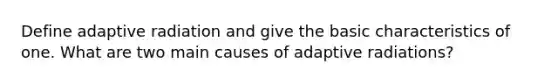 Define adaptive radiation and give the basic characteristics of one. What are two main causes of adaptive radiations?