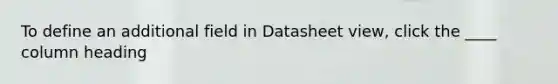 To define an additional field in Datasheet view, click the ____ column heading