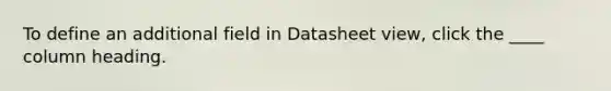 To define an additional field in Datasheet view, click the ____ column heading.