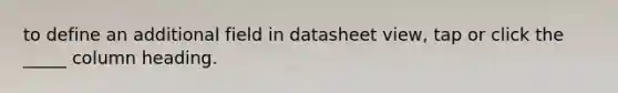 to define an additional field in datasheet view, tap or click the _____ column heading.