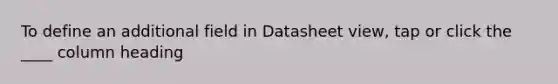 To define an additional field in Datasheet view, tap or click the ____ column heading