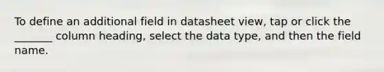 To define an additional field in datasheet view, tap or click the _______ column heading, select the data type, and then the field name.