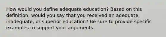 How would you define adequate education? Based on this definition, would you say that you received an adequate, inadequate, or superior education? Be sure to provide specific examples to support your arguments.