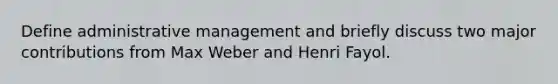 Define administrative management and briefly discuss two major contributions from Max Weber and Henri Fayol.