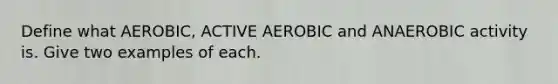 Define what AEROBIC, ACTIVE AEROBIC and ANAEROBIC activity is. Give two examples of each.