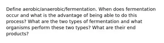 Define aerobic/anaerobic/fermentation. When does fermentation occur and what is the advantage of being able to do this process? What are the two types of fermentation and what organisms perform these two types? What are their end products?