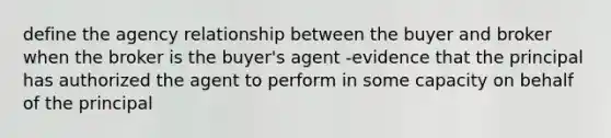 define the agency relationship between the buyer and broker when the broker is the buyer's agent -evidence that the principal has authorized the agent to perform in some capacity on behalf of the principal