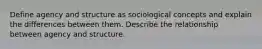 Define agency and structure as sociological concepts and explain the differences between them. Describe the relationship between agency and structure.