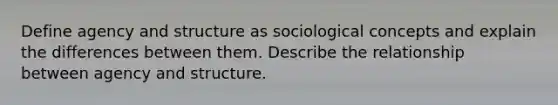 Define agency and structure as sociological concepts and explain the differences between them. Describe the relationship between agency and structure.