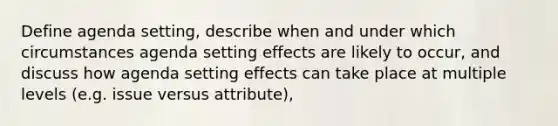 Define agenda setting, describe when and under which circumstances agenda setting effects are likely to occur, and discuss how agenda setting effects can take place at multiple levels (e.g. issue versus attribute),