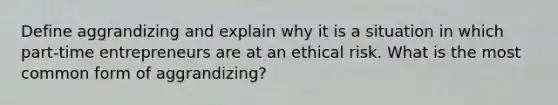 Define aggrandizing and explain why it is a situation in which part-time entrepreneurs are at an ethical risk. What is the most common form of aggrandizing?