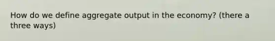 How do we define aggregate output in the economy? (there a three ways)