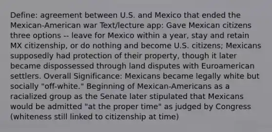 Define: agreement between U.S. and Mexico that ended the Mexican-American war Text/lecture app: Gave Mexican citizens three options -- leave for Mexico within a year, stay and retain MX citizenship, or do nothing and become U.S. citizens; Mexicans supposedly had protection of their property, though it later became dispossessed through land disputes with Euroamerican settlers. Overall Significance: Mexicans became legally white but socially "off-white." Beginning of Mexican-Americans as a racialized group as the Senate later stipulated that Mexicans would be admitted "at the proper time" as judged by Congress (whiteness still linked to citizenship at time)