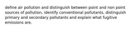 define air pollution and distinguish between point and non point sources of pollution, identify conventional pollutants, distinguish primary and secondary pollutants and explain what fugitive emissions are.