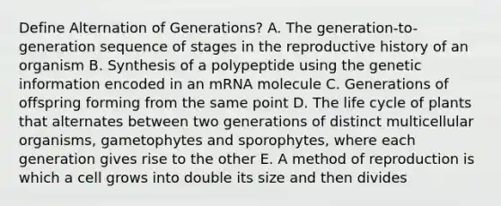 Define Alternation of Generations? A. The generation-to-generation sequence of stages in the reproductive history of an organism B. Synthesis of a polypeptide using the genetic information encoded in an mRNA molecule C. Generations of offspring forming from the same point D. The life cycle of plants that alternates between two generations of distinct multicellular organisms, gametophytes and sporophytes, where each generation gives rise to the other E. A method of reproduction is which a cell grows into double its size and then divides