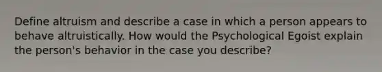 Define altruism and describe a case in which a person appears to behave altruistically. How would the Psychological Egoist explain the person's behavior in the case you describe?